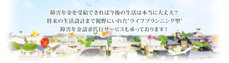 障害年金を受給できれば今後の生活は本当に大丈夫？将来の生活設計まで視野にいれた”ライフプランニング型”障害年金請求代行サービスも承っております！
